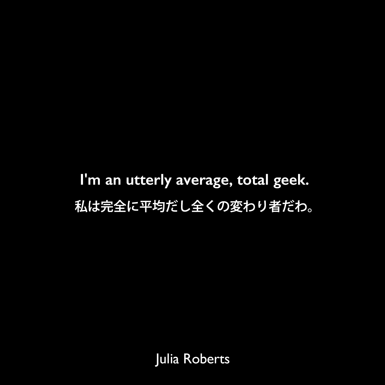 I'm an utterly average, total geek.私は完全に平均だし全くの変わり者だわ。Julia Roberts