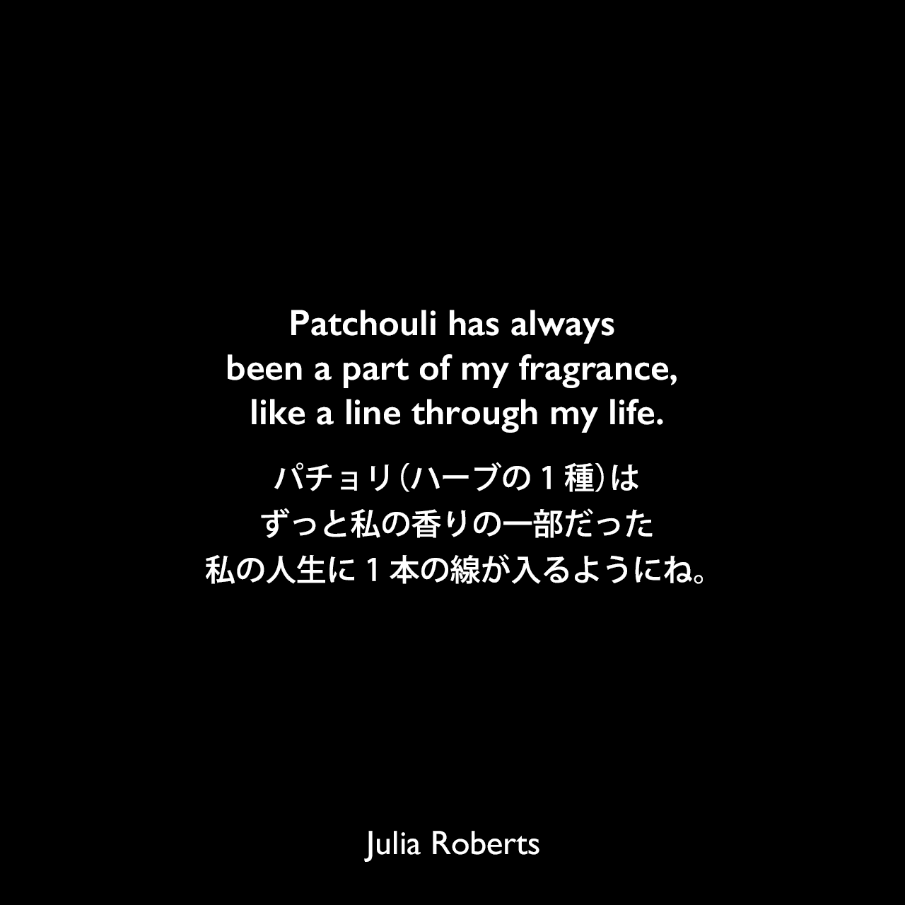 Patchouli has always been a part of my fragrance, like a line through my life.パチョリ（ハーブの1種）は、ずっと私の香りの一部だった、私の人生に1本の線が入るようにね。Julia Roberts
