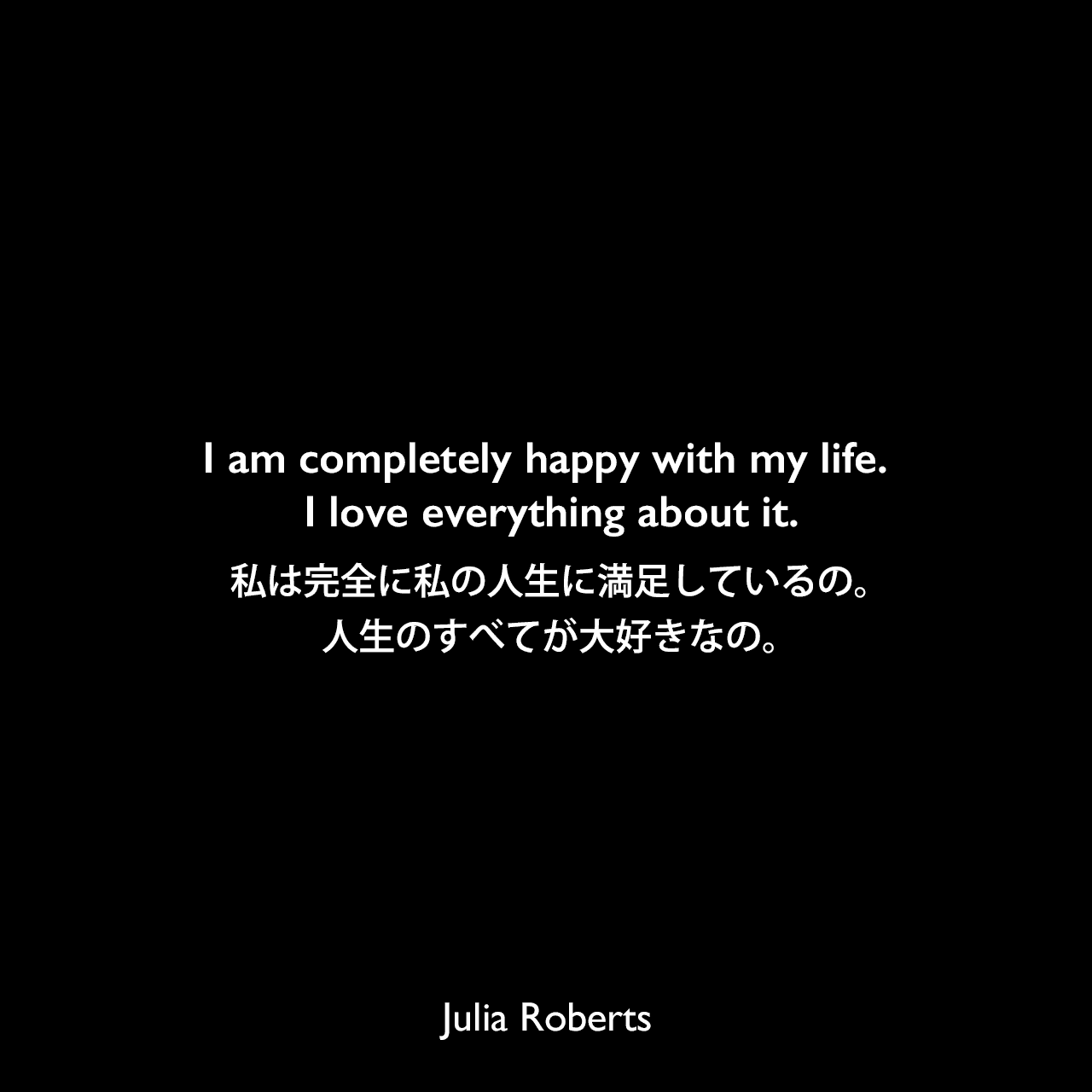 I am completely happy with my life. I love everything about it.私は完全に私の人生に満足しているの。人生のすべてが大好きなの。Julia Roberts