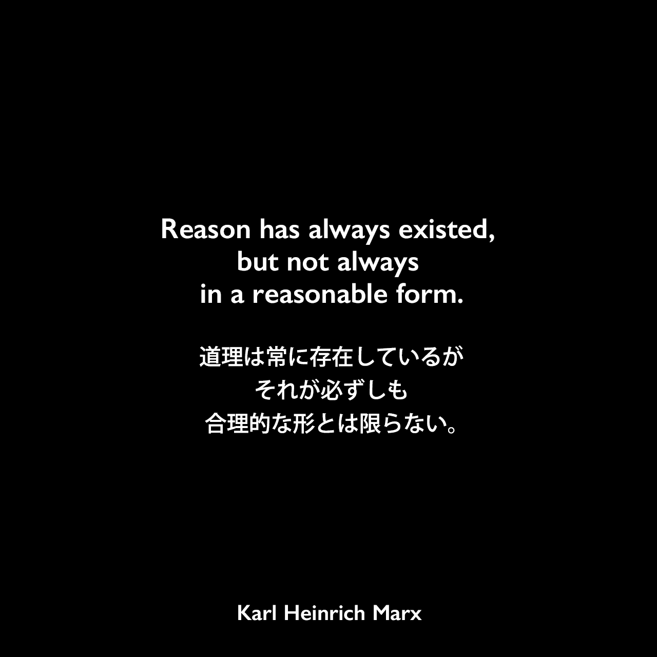 Reason has always existed, but not always in a reasonable form.道理は常に存在しているが、それが必ずしも合理的な形とは限らない。Karl Heinrich Marx