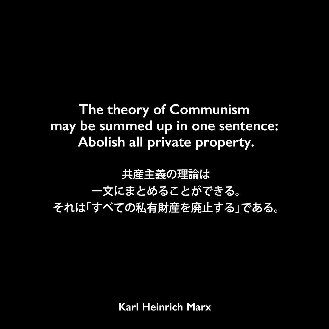 The theory of Communism may be summed up in one sentence: Abolish all private property.共産主義の理論は一文にまとめることができる。それは「すべての私有財産を廃止する」である。- カール・マルクス とフリードリヒ・エンゲルスの共著「共産党宣言」よりKarl Heinrich Marx