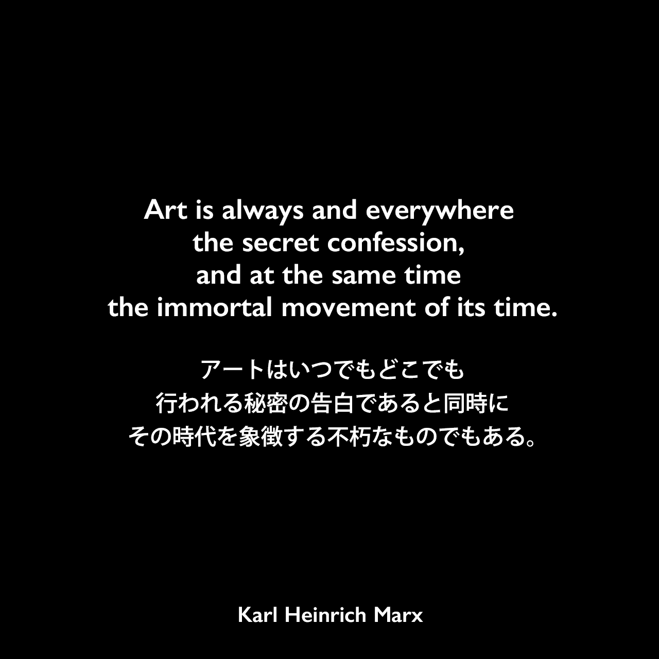 Art is always and everywhere the secret confession, and at the same time the immortal movement of its time.アートはいつでもどこでも行われる秘密の告白であると同時にその時代を象徴する不朽なものでもある。Karl Heinrich Marx