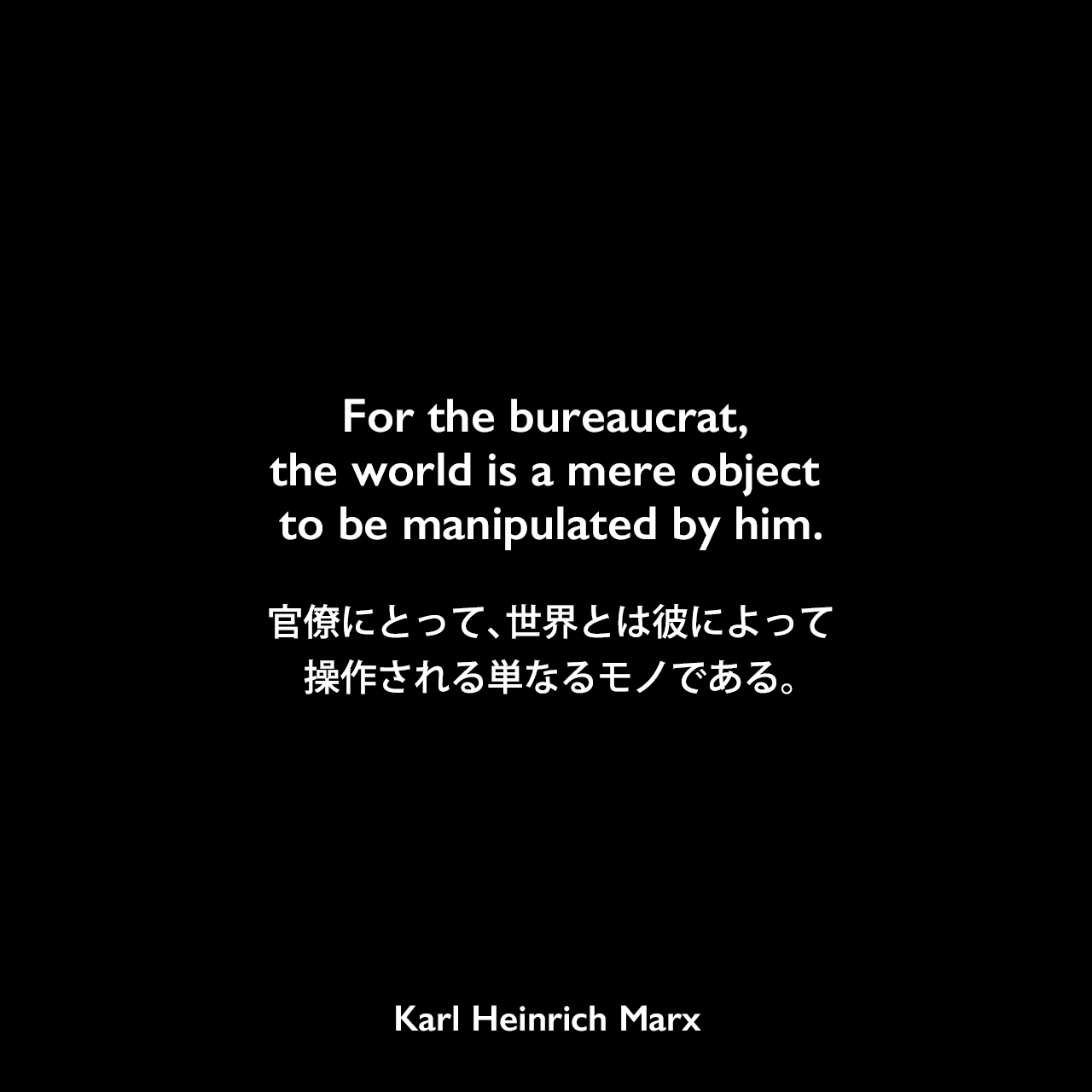 For the bureaucrat, the world is a mere object to be manipulated by him.官僚にとって、世界とは彼によって操作される単なるモノである。Karl Heinrich Marx