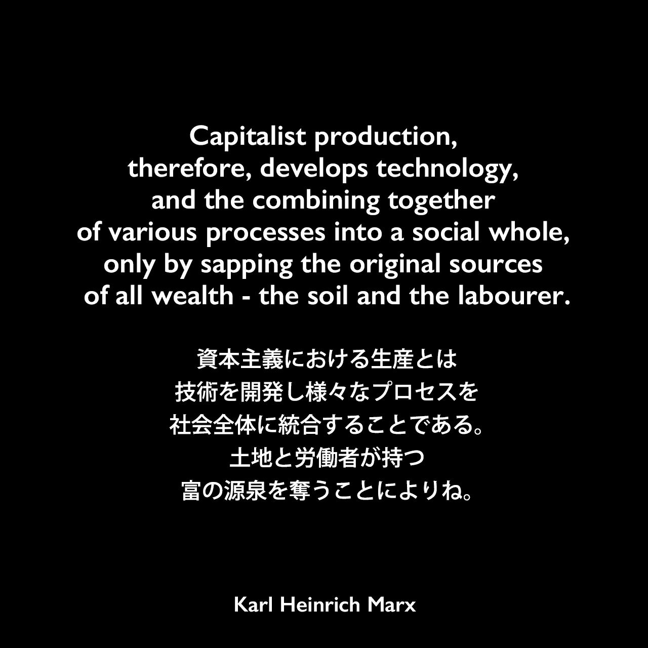 Capitalist production, therefore, develops technology, and the combining together of various processes into a social whole, only by sapping the original sources of all wealth - the soil and the labourer.資本主義における生産とは、技術を開発し、様々なプロセスを社会全体に統合することである。土地と労働者が持つ富の源泉を奪うことによりね。- カール・マルクス著「資本論」よりKarl Heinrich Marx