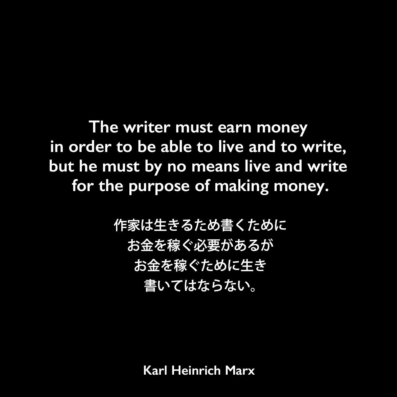 The writer must earn money in order to be able to live and to write, but he must by no means live and write for the purpose of making money.作家は生きるため書くためにお金を稼ぐ必要があるが、お金を稼ぐために生き書いてはならない。Karl Heinrich Marx