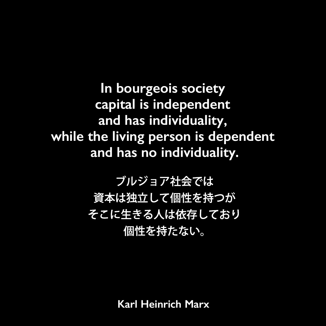 In bourgeois society capital is independent and has individuality, while the living person is dependent and has no individuality.ブルジョア社会では、資本は独立して個性を持つが、そこに生きる人は依存しており個性を持たない。- カール・マルクス とフリードリヒ・エンゲルスの共著「共産党宣言」よりKarl Heinrich Marx