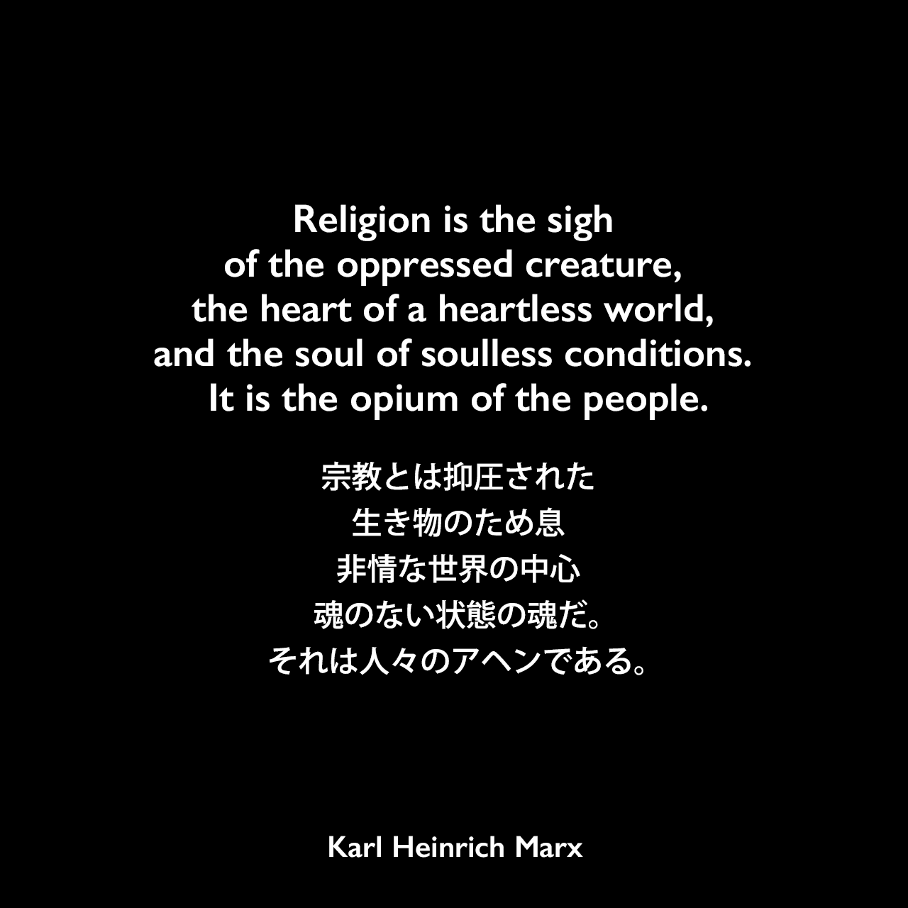 Religion is the sigh of the oppressed creature, the heart of a heartless world, and the soul of soulless conditions. It is the opium of the people.宗教とは抑圧された生き物のため息、非情な世界の中心、魂のない状態の魂だ。それは人々のアヘンである。- カール・マルクスの本「ヘーゲル法哲学批判序説」よりKarl Heinrich Marx