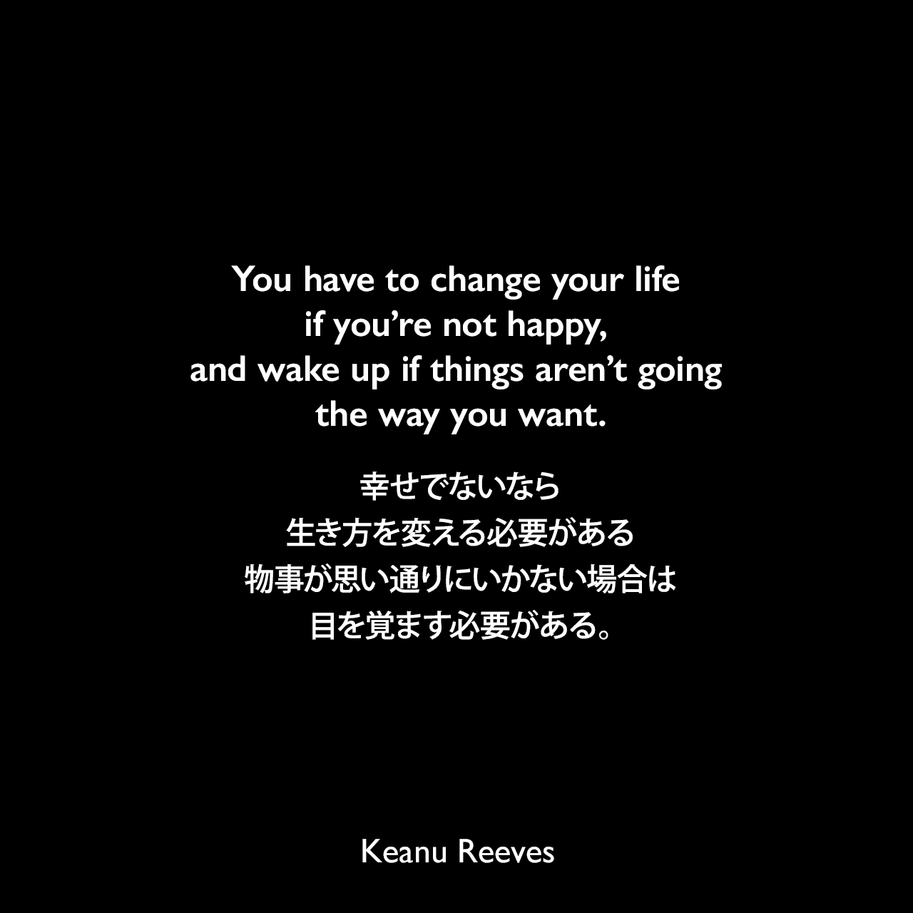 You have to change your life if you’re not happy, and wake up if things aren’t going the way you want.幸せでないなら生き方を変える必要がある、物事が思い通りにいかない場合は目を覚ます必要がある。Keanu Reeves