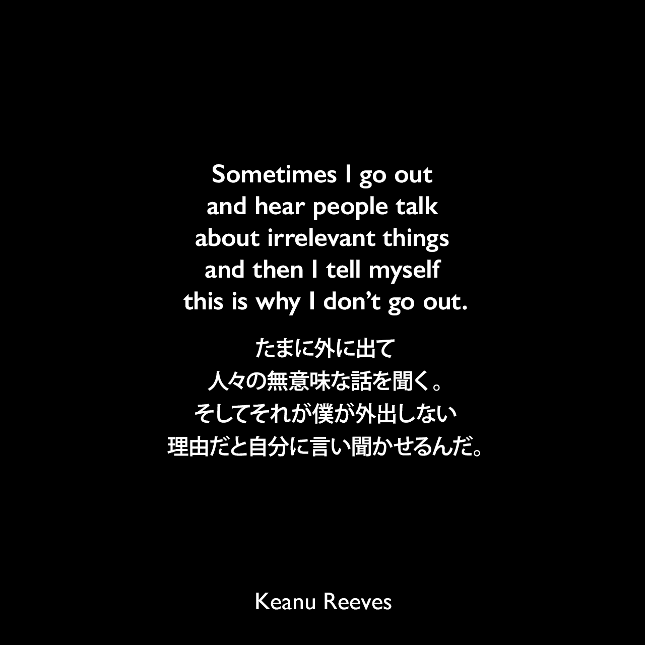 Sometimes I go out and hear people talk about irrelevant things and then I tell myself this is why I don’t go out.たまに外に出て人々の無意味な話を聞く。そしてそれが僕が外出しない理由だと自分に言い聞かせるんだ。Keanu Reeves