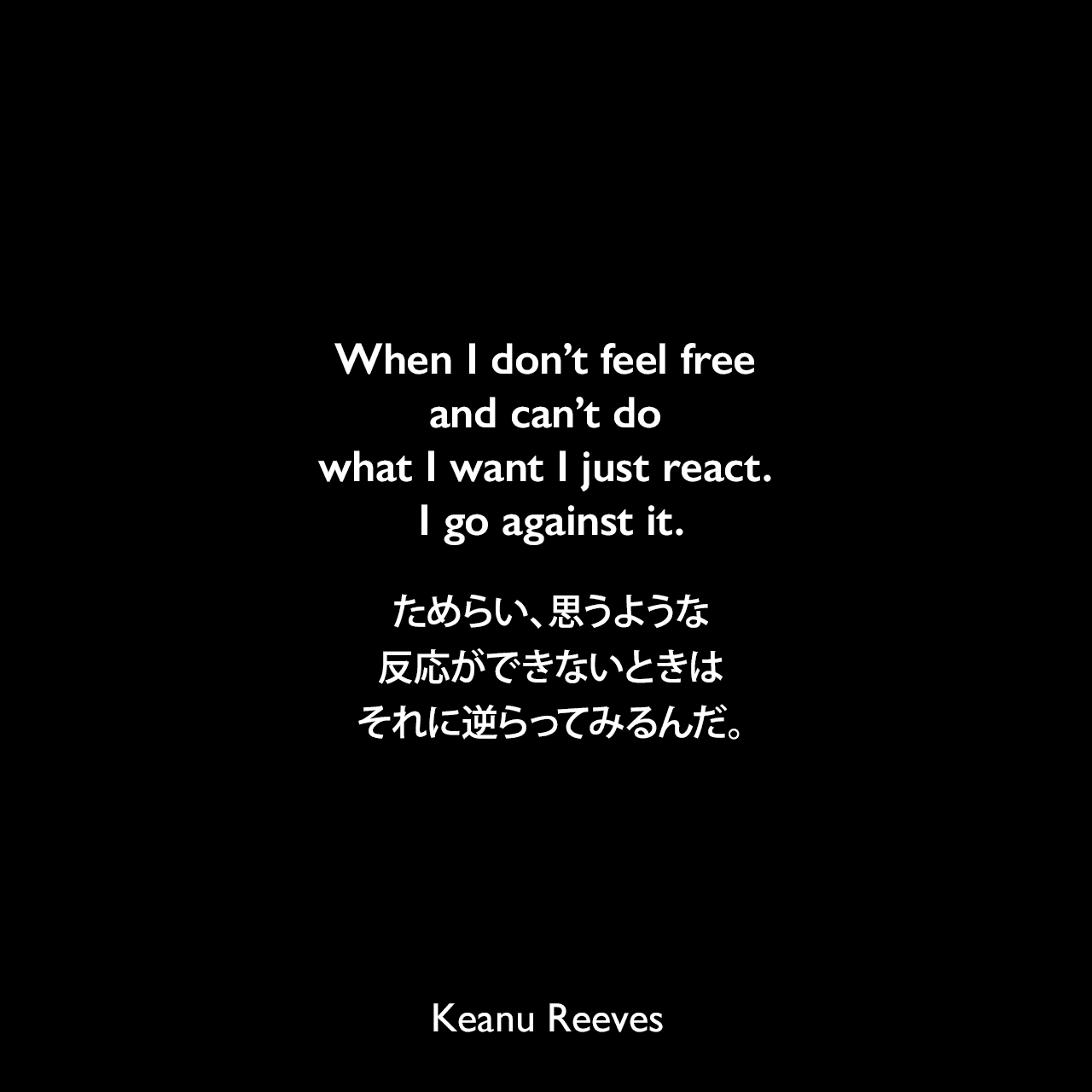 When I don’t feel free and can’t do what I want I just react. I go against it.ためらい、思うような反応ができないときは、それに逆らってみるんだ。Keanu Reeves