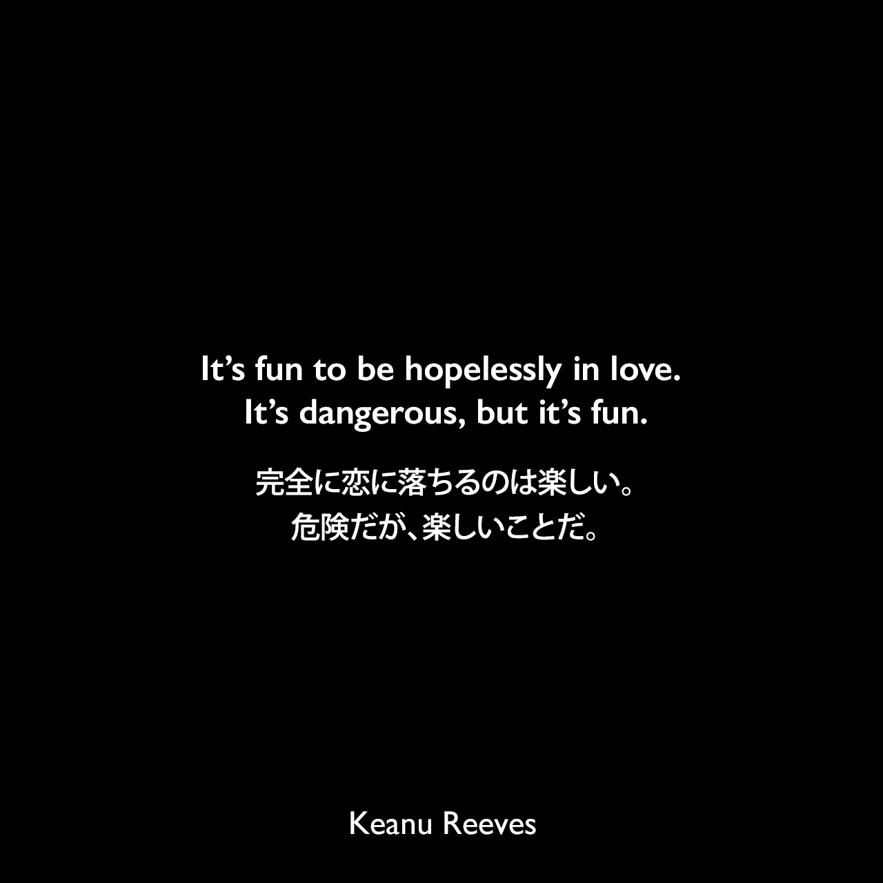 It’s fun to be hopelessly in love. It’s dangerous, but it’s fun.完全に恋に落ちるのは楽しい。危険だが、楽しいことだ。Keanu Reeves