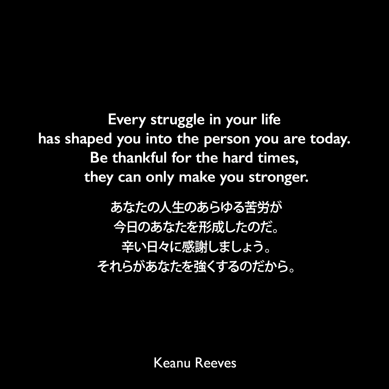 Every struggle in your life has shaped you into the person you are today. Be thankful for the hard times, they can only make you stronger.あなたの人生のあらゆる苦労が、今日のあなたを形成したのだ。辛い日々に感謝しましょう。それらがあなたを強くするのだから。Keanu Reeves