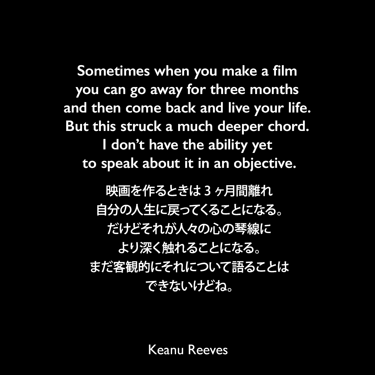 Sometimes when you make a film you can go away for three months and then come back and live your life. But this struck a much deeper chord. I don’t have the ability yet to speak about it in an objective.映画を作るときは3ヶ月間離れ、自分の人生に戻ってくることになる。だけどそれが人々の心の琴線により深く触れることになる。まだ客観的にそれについて語ることはできないけどね。Keanu Reeves