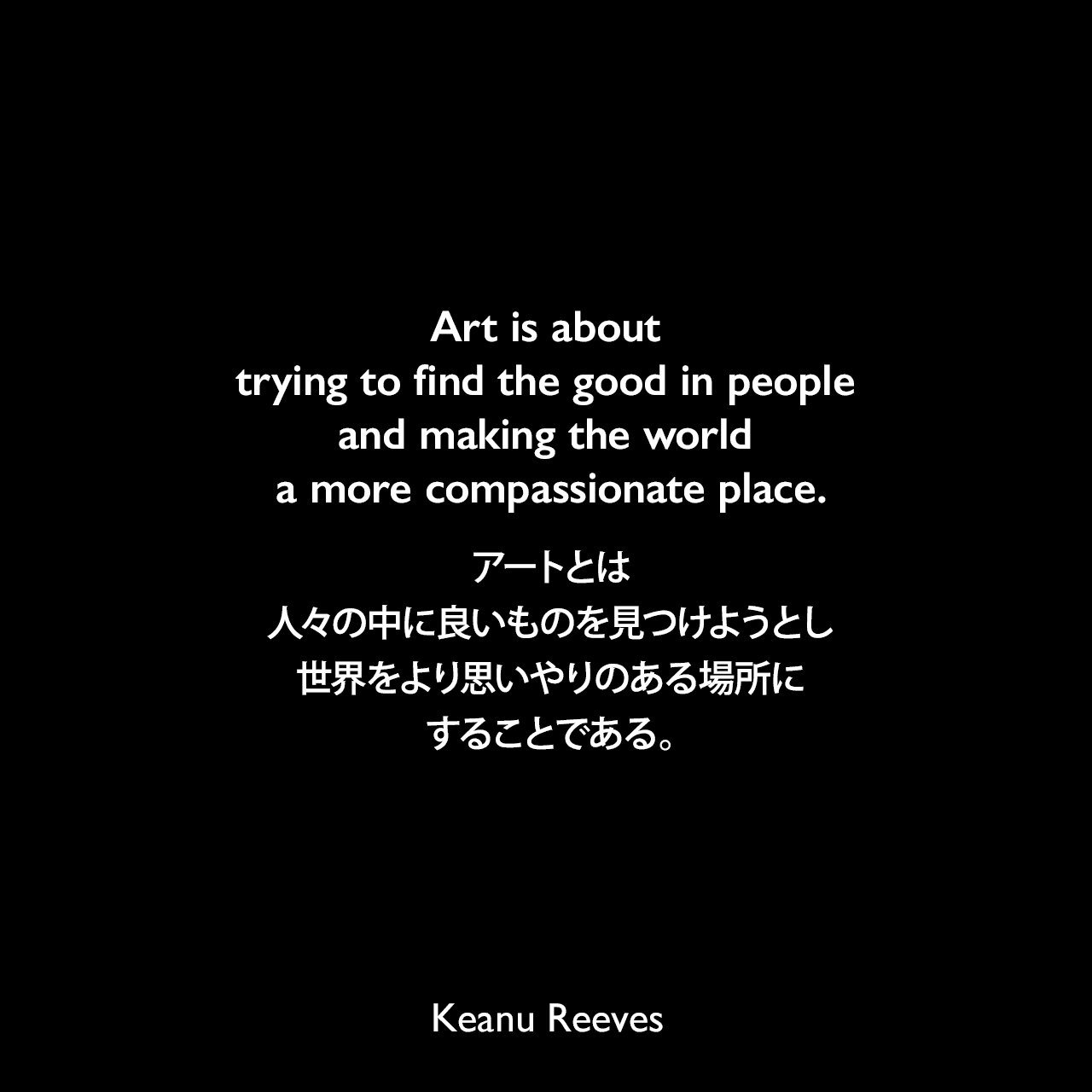 Art is about trying to find the good in people and making the world a more compassionate place.アートとは、人々の中に良いものを見つけようとし、世界をより思いやりのある場所にすることである。Keanu Reeves