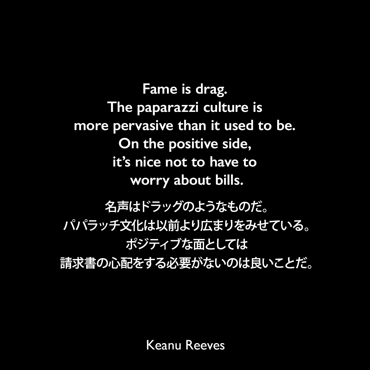 Fame is drag. The paparazzi culture is more pervasive than it used to be. On the positive side, it’s nice not to have to worry about bills.名声はドラッグのようなものだ。パパラッチ文化は以前より広まりをみせている。ポジティブな面としては、請求書の心配をする必要がないのは良いことだ。Keanu Reeves