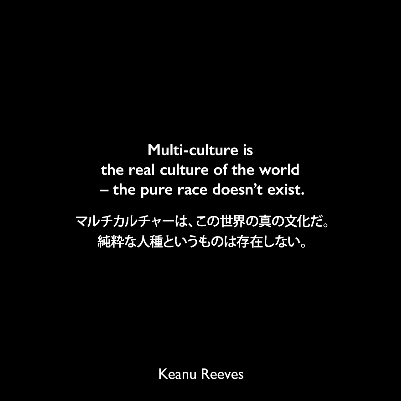 Multi-culture is the real culture of the world – the pure race doesn’t exist.マルチカルチャーは、この世界の真の文化だ。純粋な人種というものは存在しない。Keanu Reeves
