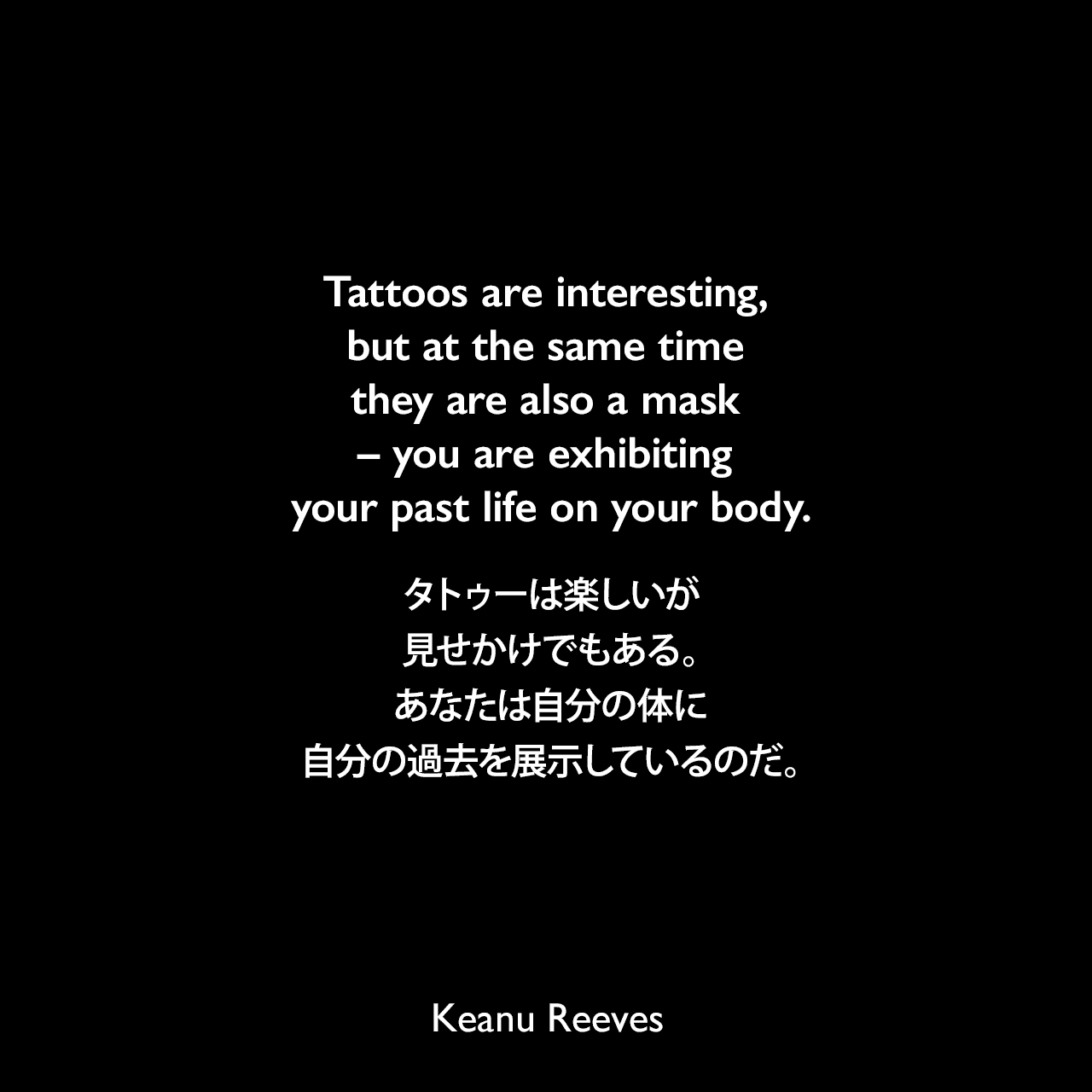Tattoos are interesting, but at the same time they are also a mask – you are exhibiting your past life on your body.タトゥーは楽しいが、見せかけでもある。あなたは自分の体に自分の過去を展示しているのだ。Keanu Reeves