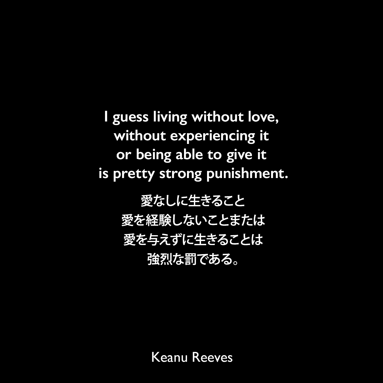 I guess living without love, without experiencing it or being able to give it is pretty strong punishment.愛なしに生きること、愛を経験しないことまたは愛を与えずに生きることは強烈な罰である。Keanu Reeves