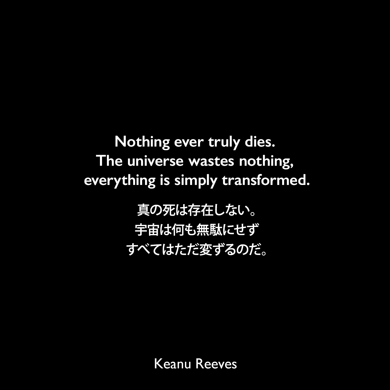 Nothing ever truly dies. The universe wastes nothing, everything is simply transformed.真の死は存在しない。宇宙は何も無駄にせず、すべてはただ変ずるのだ。Keanu Reeves