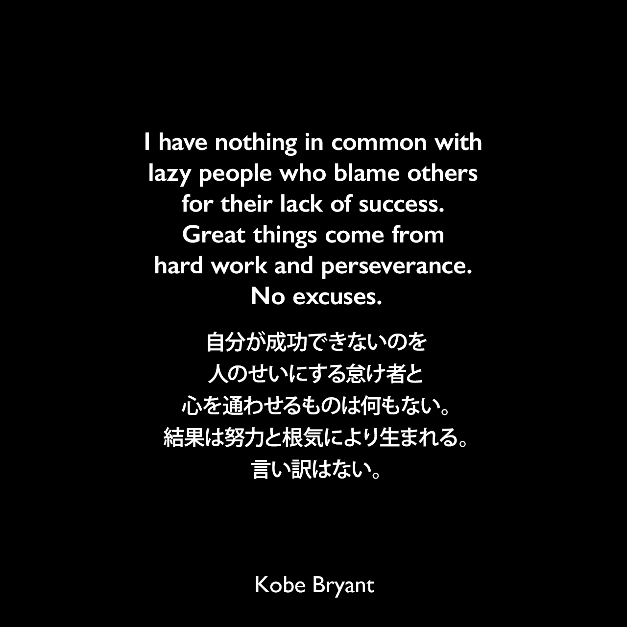 I have nothing in common with lazy people who blame others for their lack of success. Great things come from hard work and perseverance. No excuses.自分が成功できないのを人のせいにする怠け者と心を通わせるものは何もない。結果は努力と根気により生まれる。言い訳はない。Kobe Bryant