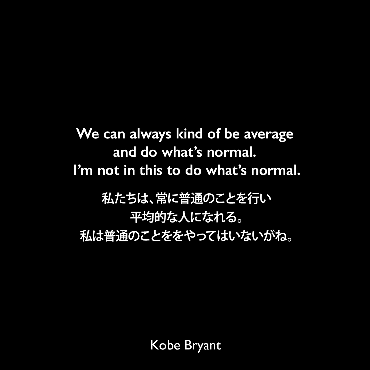 We can always kind of be average and do what’s normal. I’m not in this to do what’s normal.私たちは、常に普通のことを行い平均的な人になれる。私は普通のことををやってはいないがね。Kobe Bryant