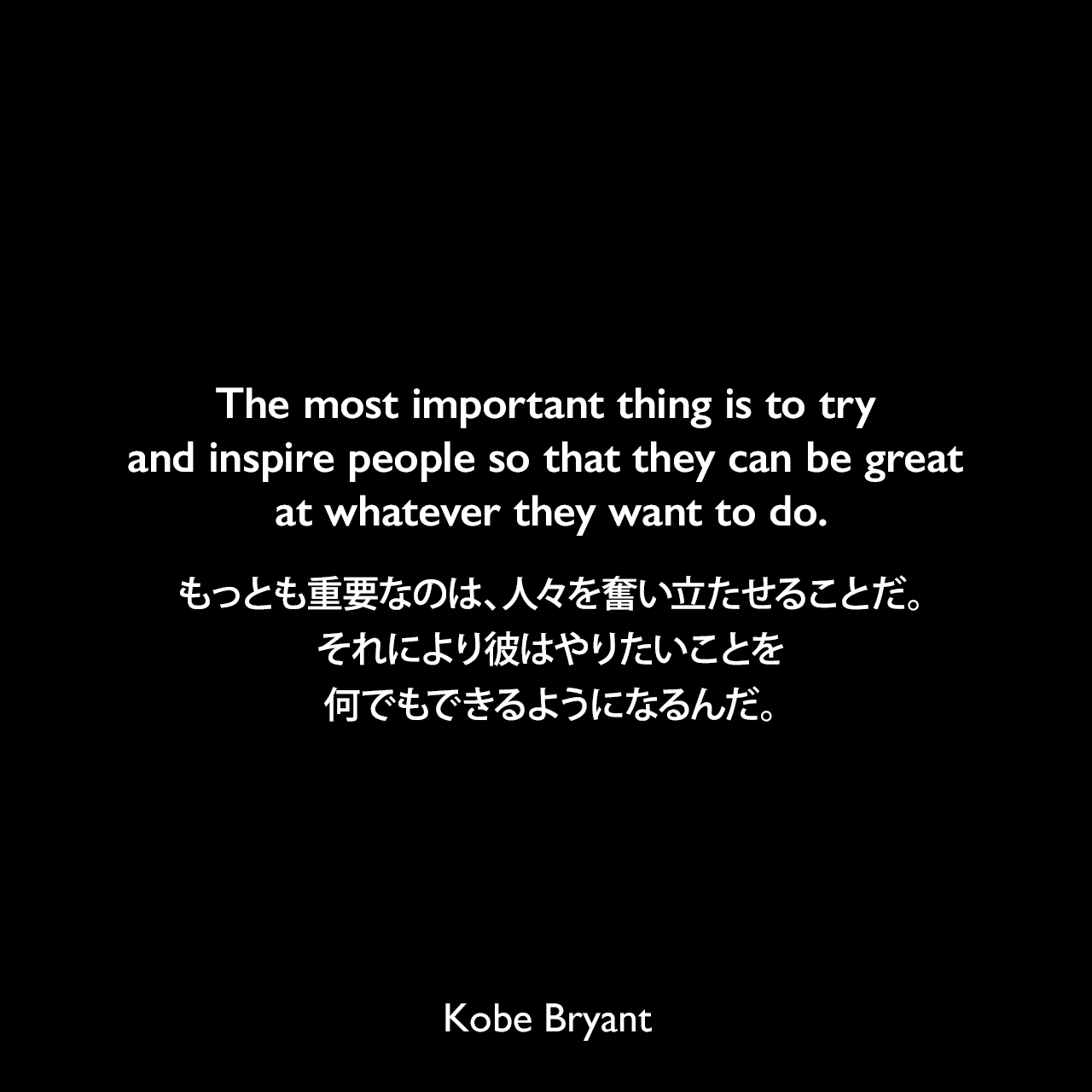 The most important thing is to try and inspire people so that they can be great at whatever they want to do.もっとも重要なのは、人々を奮い立たせることだ。それにより彼はやりたいことを何でもできるようになるんだ。Kobe Bryant