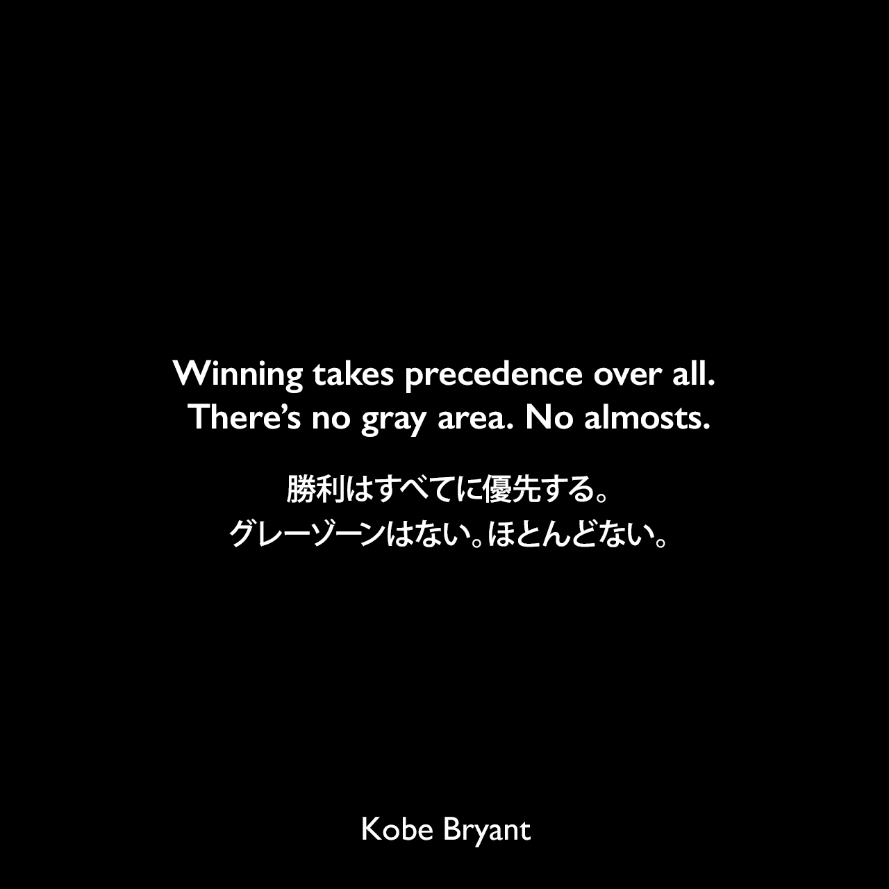 Winning takes precedence over all. There’s no gray area. No almosts.勝利はすべてに優先する。グレーゾーンはない。ほとんどない。Kobe Bryant