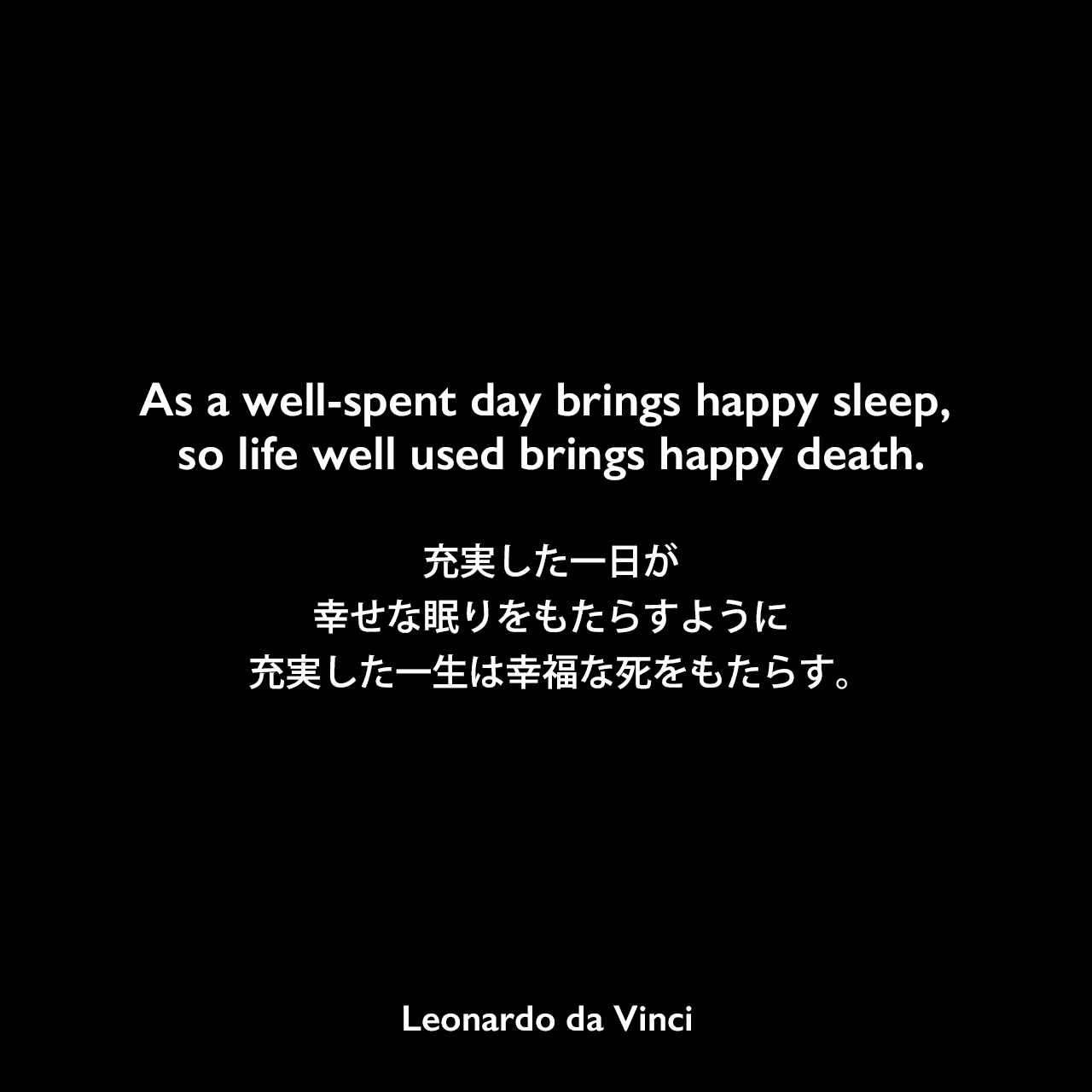 As a well-spent day brings happy sleep, so life well used brings happy death.充実した一日が幸せな眠りをもたらすように、充実した一生は幸福な死をもたらす。- レオナルド・ダ・ヴィンチのノートよりLeonardo da Vinci