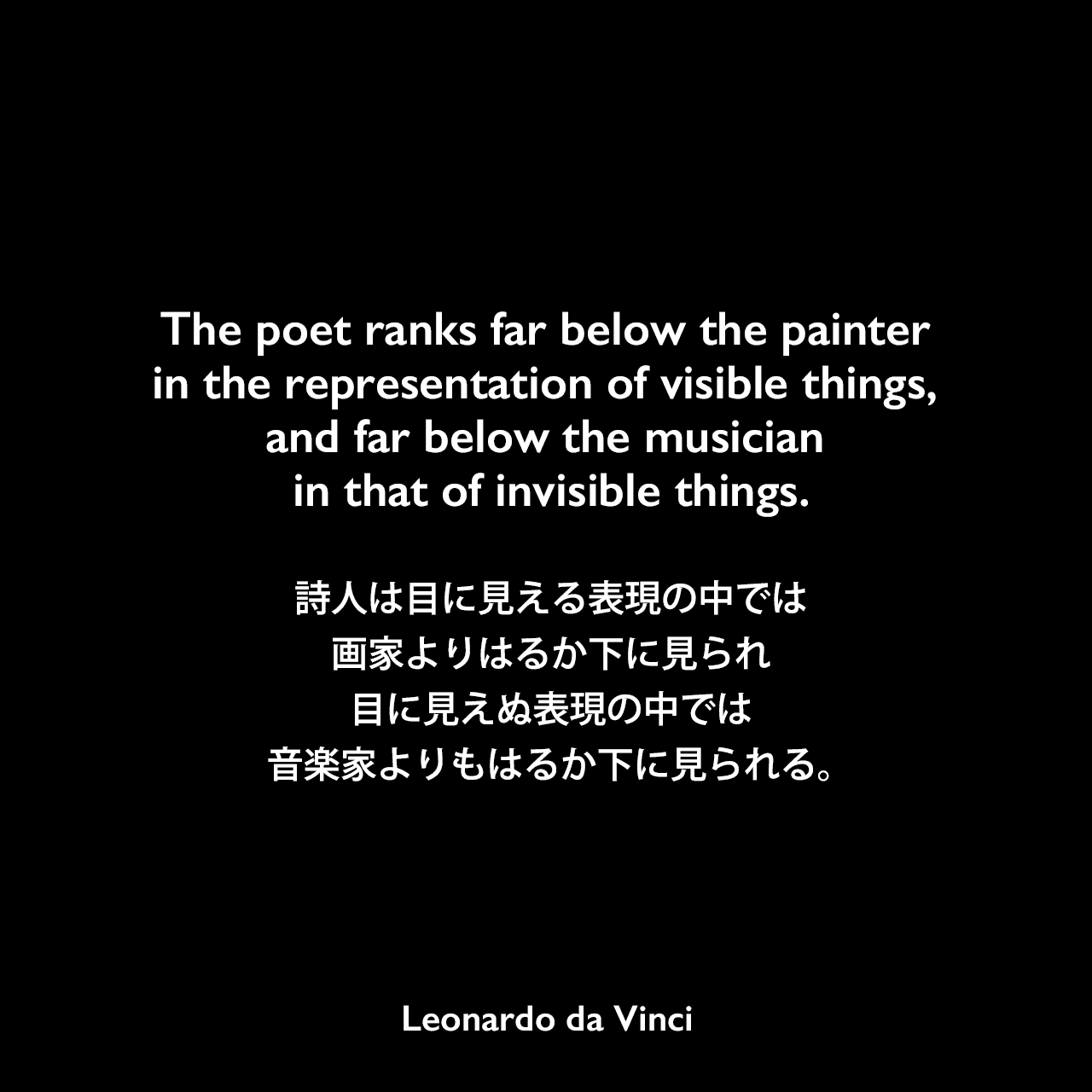 The poet ranks far below the painter in the representation of visible things, and far below the musician in that of invisible things.詩人は目に見える表現の中では画家よりはるか下に見られ、目に見えぬ表現の中では音楽家よりもはるか下に見られる。Leonardo da Vinci