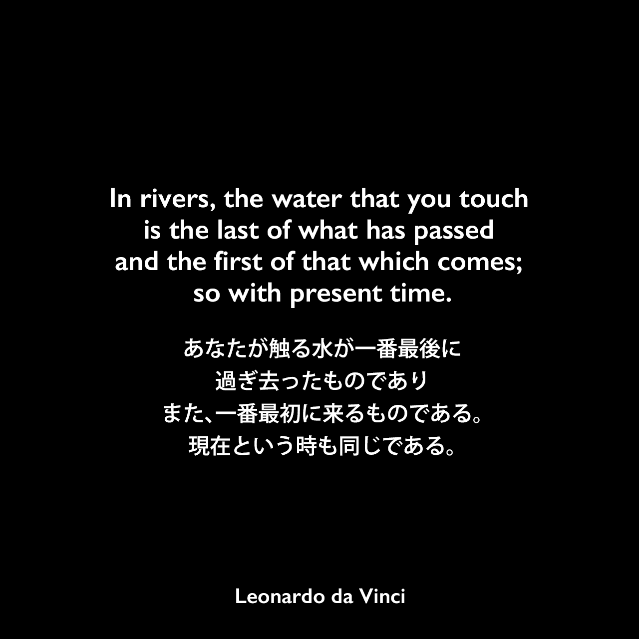 In rivers, the water that you touch is the last of what has passed and the first of that which comes; so with present time.あなたが触る水が一番最後に過ぎ去ったものであり、また、一番最初に来るものである。現在という時も同じである。Leonardo da Vinci