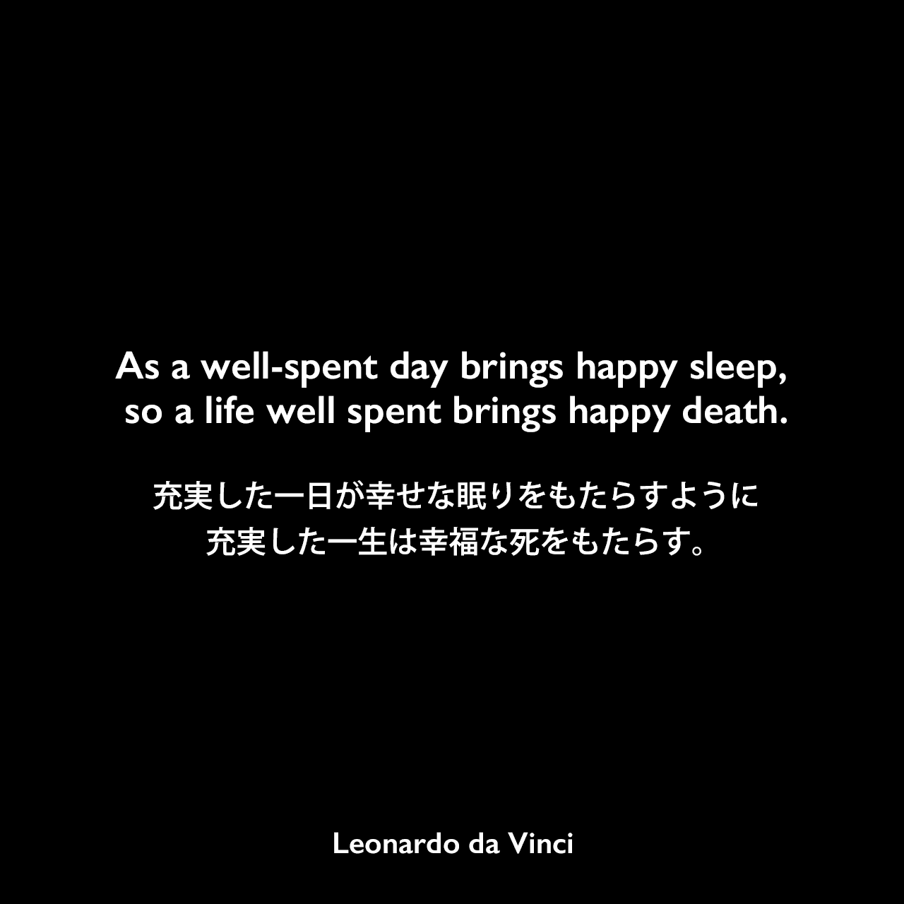 As a well-spent day brings happy sleep, so a life well spent brings happy death.充実した一日が幸せな眠りをもたらすように、充実した一生は幸福な死をもたらす。- レオナルド・ダ・ヴィンチのノートよりLeonardo da Vinci