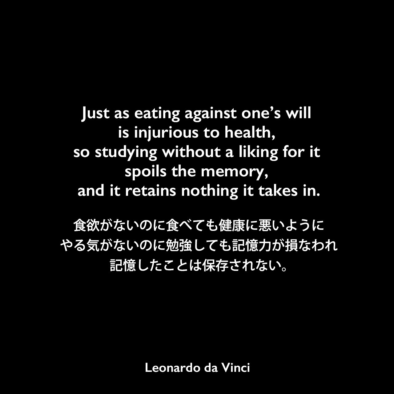 Just as eating against one’s will is injurious to health, so studying without a liking for it spoils the memory, and it retains nothing it takes in.食欲がないのに食べても健康に悪いように、やる気がないのに勉強しても記憶力が損なわれ、記憶したことは保存されない。- レオナルド・ダ・ヴィンチのノートよりLeonardo da Vinci