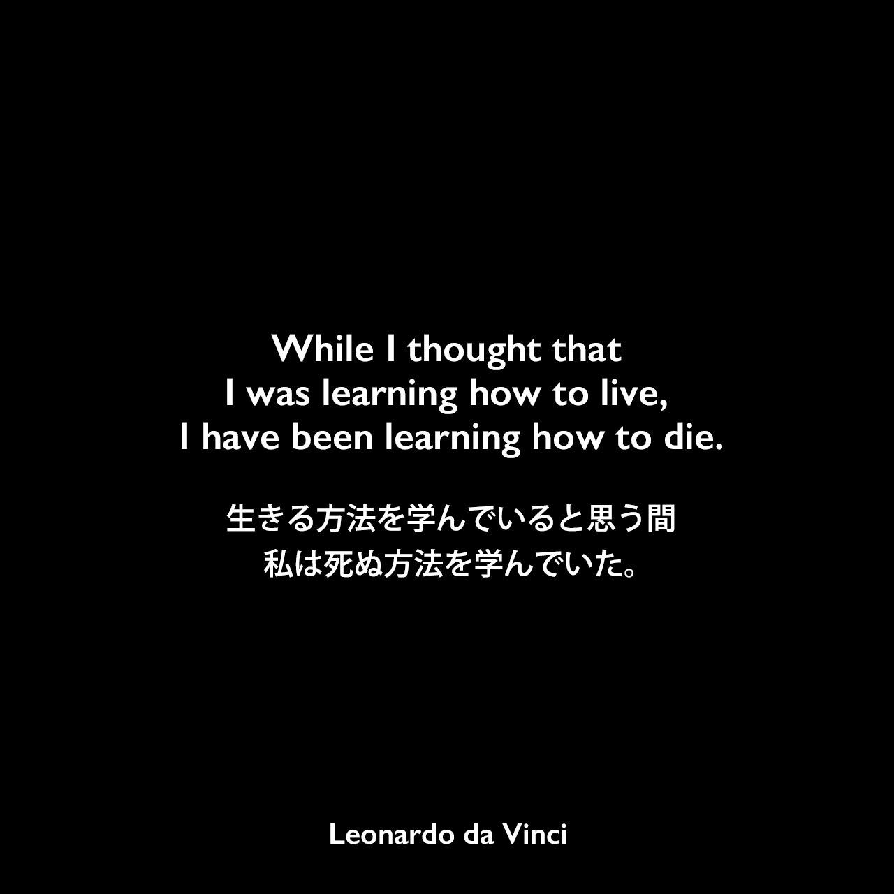 While I thought that I was learning how to live, I have been learning how to die.生きる方法を学んでいると思う間、私は死ぬ方法を学んでいた。- レオナルド・ダ・ヴィンチのノートよりLeonardo da Vinci