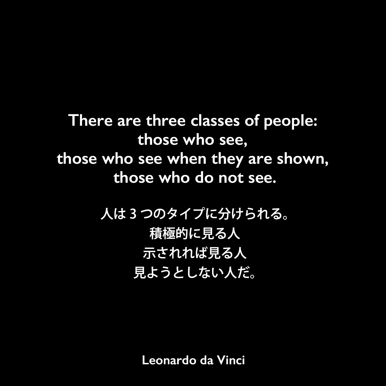 There are three classes of people: those who see, those who see when they are shown, those who do not see.人は3つのタイプに分けられる。積極的に見る人、示されれば見る人、見ようとしない人だ。Leonardo da Vinci