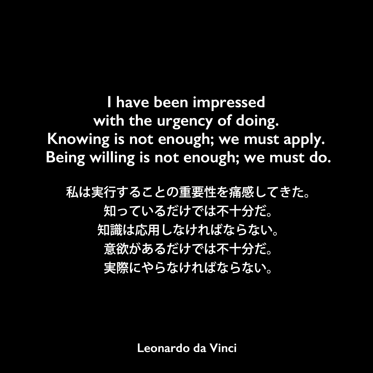 I have been impressed with the urgency of doing. Knowing is not enough; we must apply. Being willing is not enough; we must do.私は実行することの重要性を痛感してきた。知っているだけでは不十分だ。知識は応用しなければならない。意欲があるだけでは不十分だ。実際にやらなければならない。Leonardo da Vinci