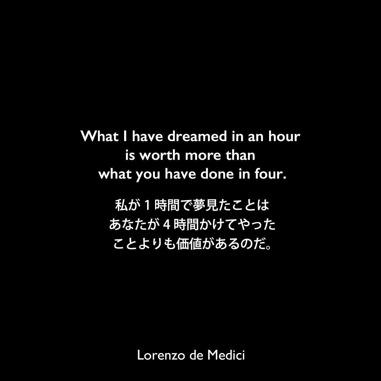 What I have dreamed in an hour is worth more than what you have done in four.私が1時間で夢見たことは、あなたが4時間かけてやったことよりも価値があるのだ。Lorenzo de Medici