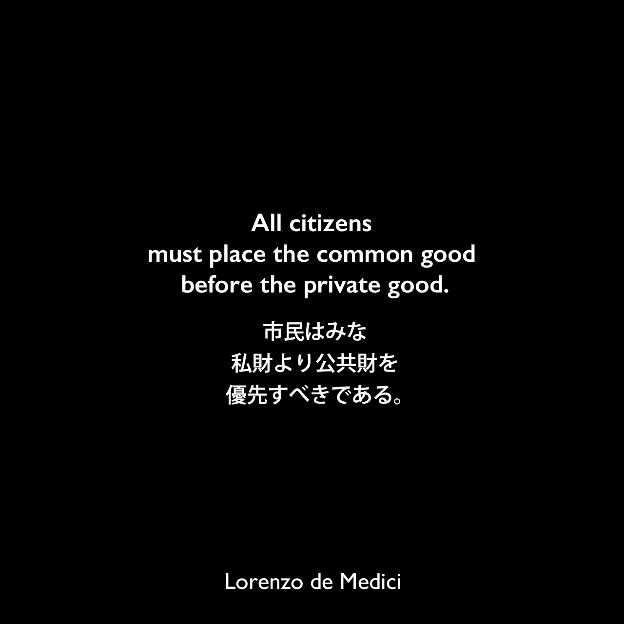 All citizens must place the common good before the private good.市民はみな、私財より公共財を優先すべきである。Lorenzo de Medici