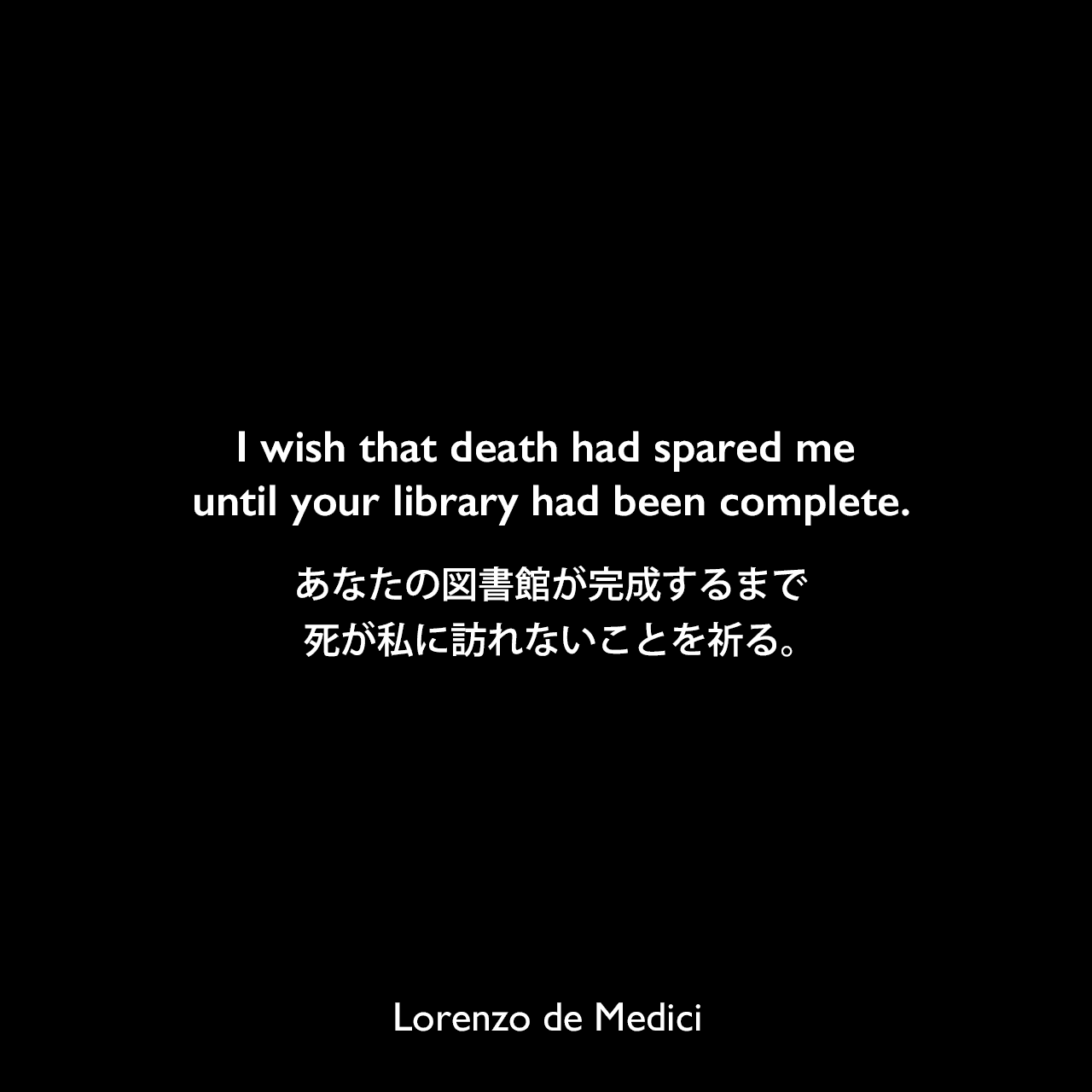 I wish that death had spared me until your library had been complete.あなたの図書館が完成するまで、死が私に訪れないことを祈る。Lorenzo de Medici