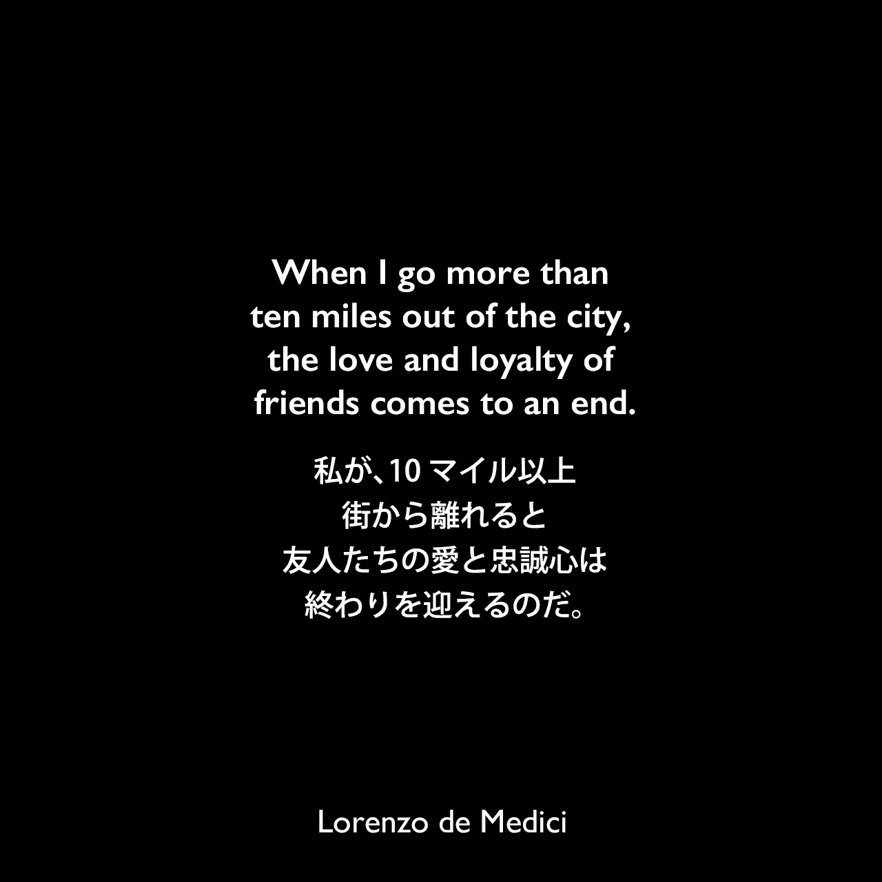 When I go more than ten miles out of the city, the love and loyalty of friends comes to an end.私が、10マイル以上街から離れると、友人たちの愛と忠誠心は終わりを迎えるのだ。Lorenzo de Medici