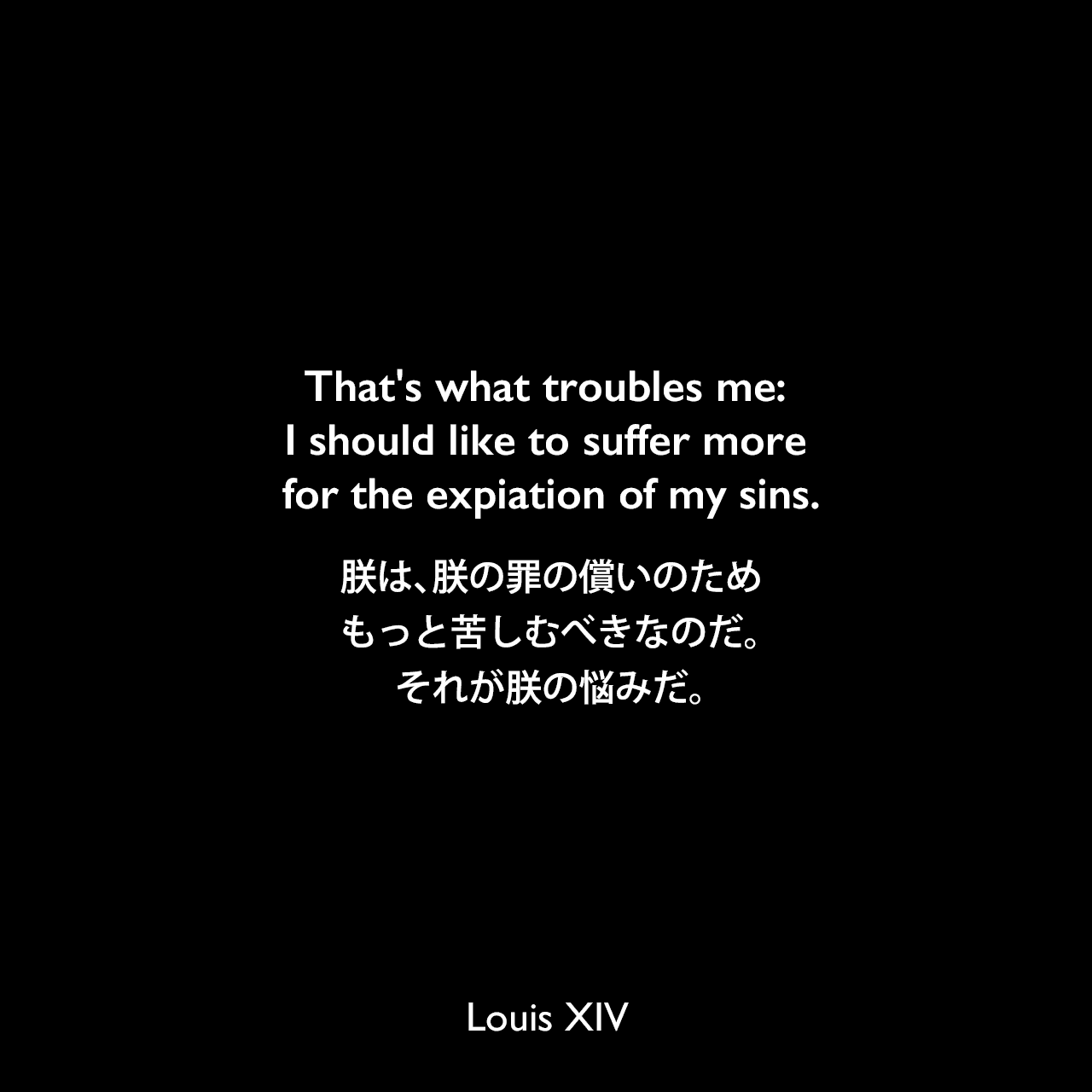 That's what troubles me: I should like to suffer more for the expiation of my sins.朕は、朕の罪の償いのため、もっと苦しむべきなのだ。それが朕の悩みだ。Louis XIV