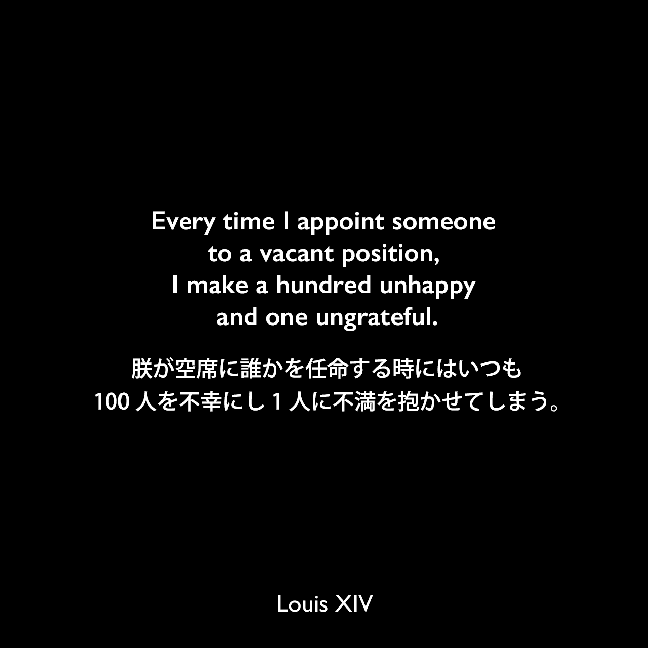 Every time I appoint someone to a vacant position, I make a hundred unhappy and one ungrateful.朕が空席に誰かを任命する時にはいつも、100人を不幸にし1人に不満を抱かせてしまう。Louis XIV