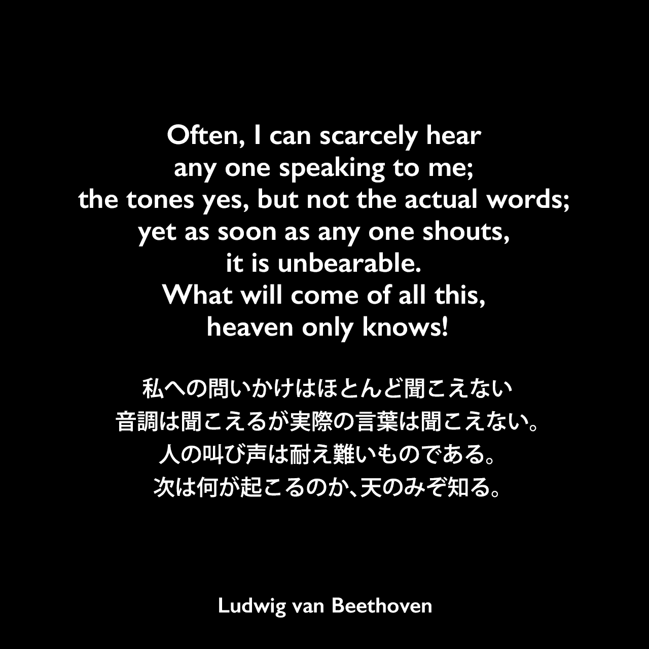 Often, I can scarcely hear any one speaking to me; the tones yes, but not the actual words; yet as soon as any one shouts, it is unbearable. What will come of all this, heaven only knows!私への問いかけはほとんど聞こえない、音調は聞こえるが実際の言葉は聞こえない。人の叫び声は耐え難いものである。次は何が起こるのか、天のみぞ知る。Ludwig van Beethoven