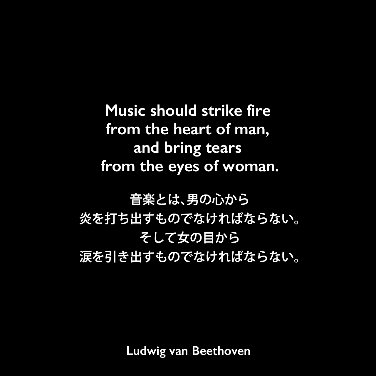 Music should strike fire from the heart of man, and bring tears from the eyes of woman.音楽とは、男の心から炎を打ち出すものでなければならない。そして女の目から涙を引き出すものでなければならない。Ludwig van Beethoven