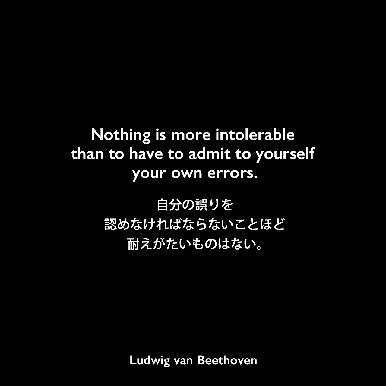 Nothing is more intolerable than to have to admit to yourself your own errors.自分の誤りを認めなければならないことほど耐えがたいものはない。Ludwig van Beethoven