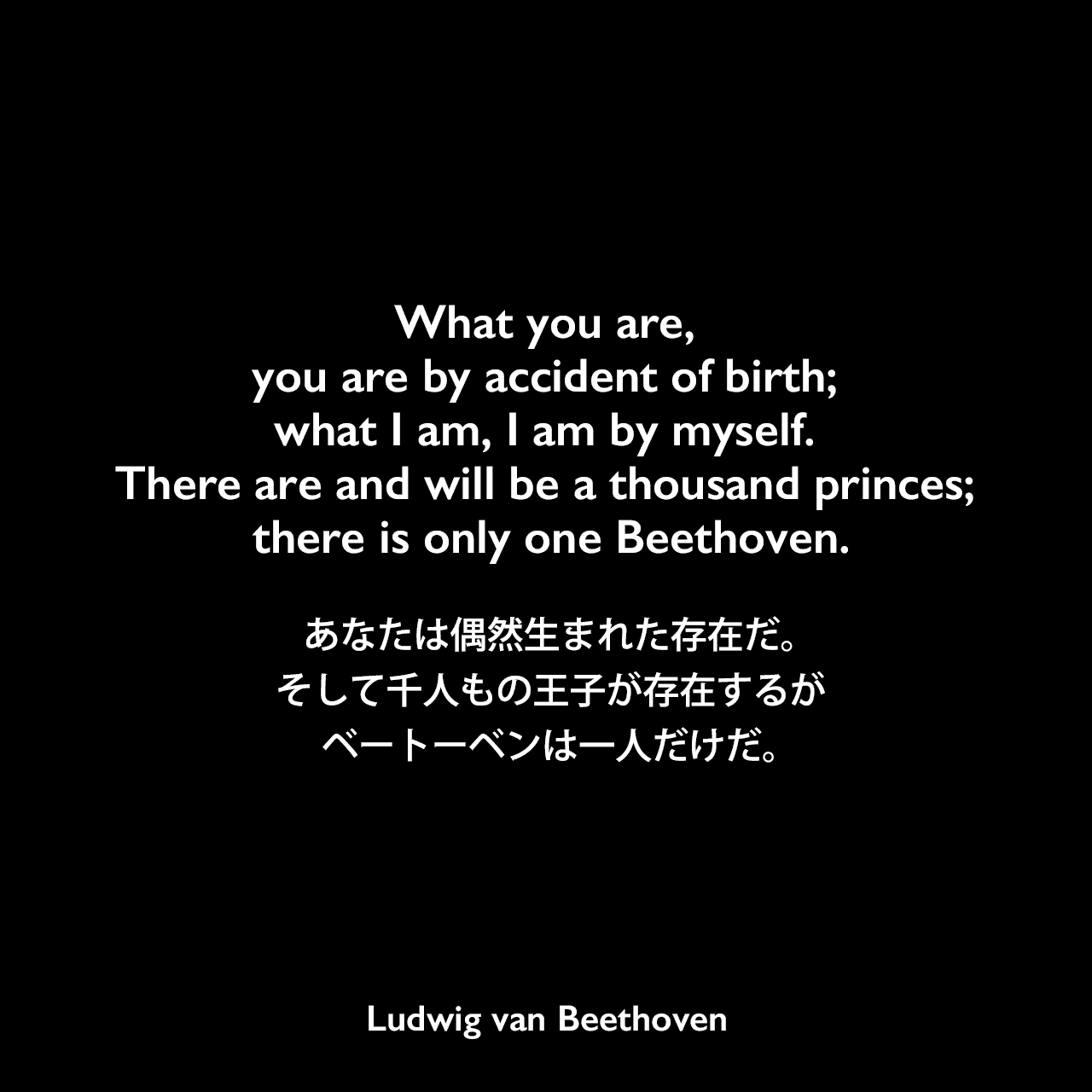 What you are, you are by accident of birth; what I am, I am by myself. There are and will be a thousand princes; there is only one Beethoven.あなたは偶然生まれた存在だ。そして千人もの王子が存在するが、ベートーベンは一人だけだ。Ludwig van Beethoven