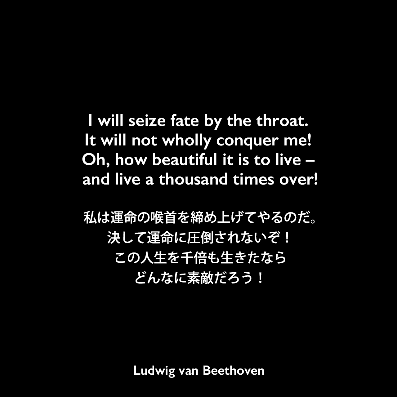 I will seize fate by the throat. It will not wholly conquer me! Oh, how beautiful it is to live – and live a thousand times over!私は運命の喉首を締め上げてやるのだ。決して運命に圧倒されないぞ！この人生を千倍も生きたなら、どんなに素敵だろう！Ludwig van Beethoven