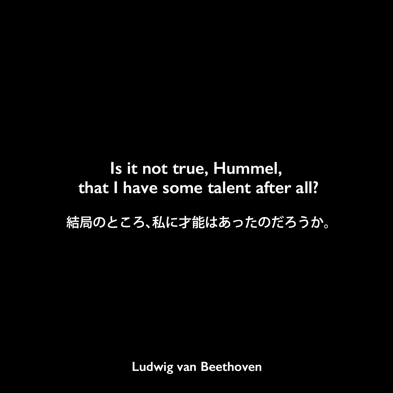 Is it not true, Hummel, that I have some talent after all?結局のところ、私に才能はあったのだろうか。Ludwig van Beethoven
