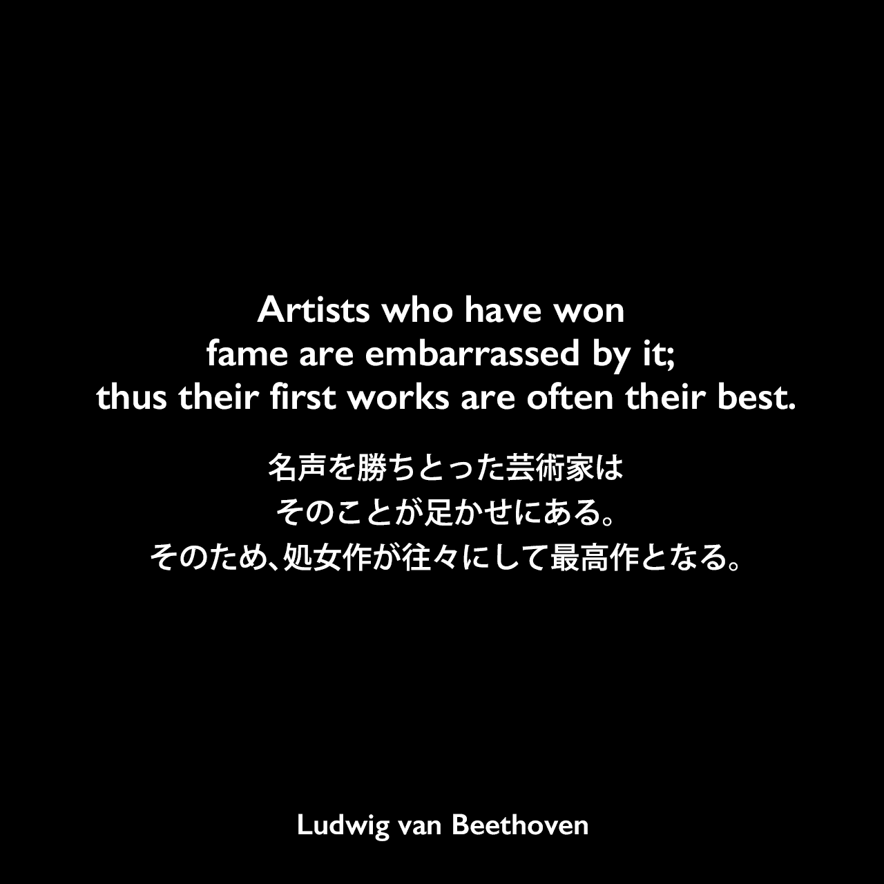 Artists who have won fame are embarrassed by it; thus their first works are often their best.名声を勝ちとった芸術家は、そのことが足かせにある。そのため、処女作が往々にして最高作となる。Ludwig van Beethoven