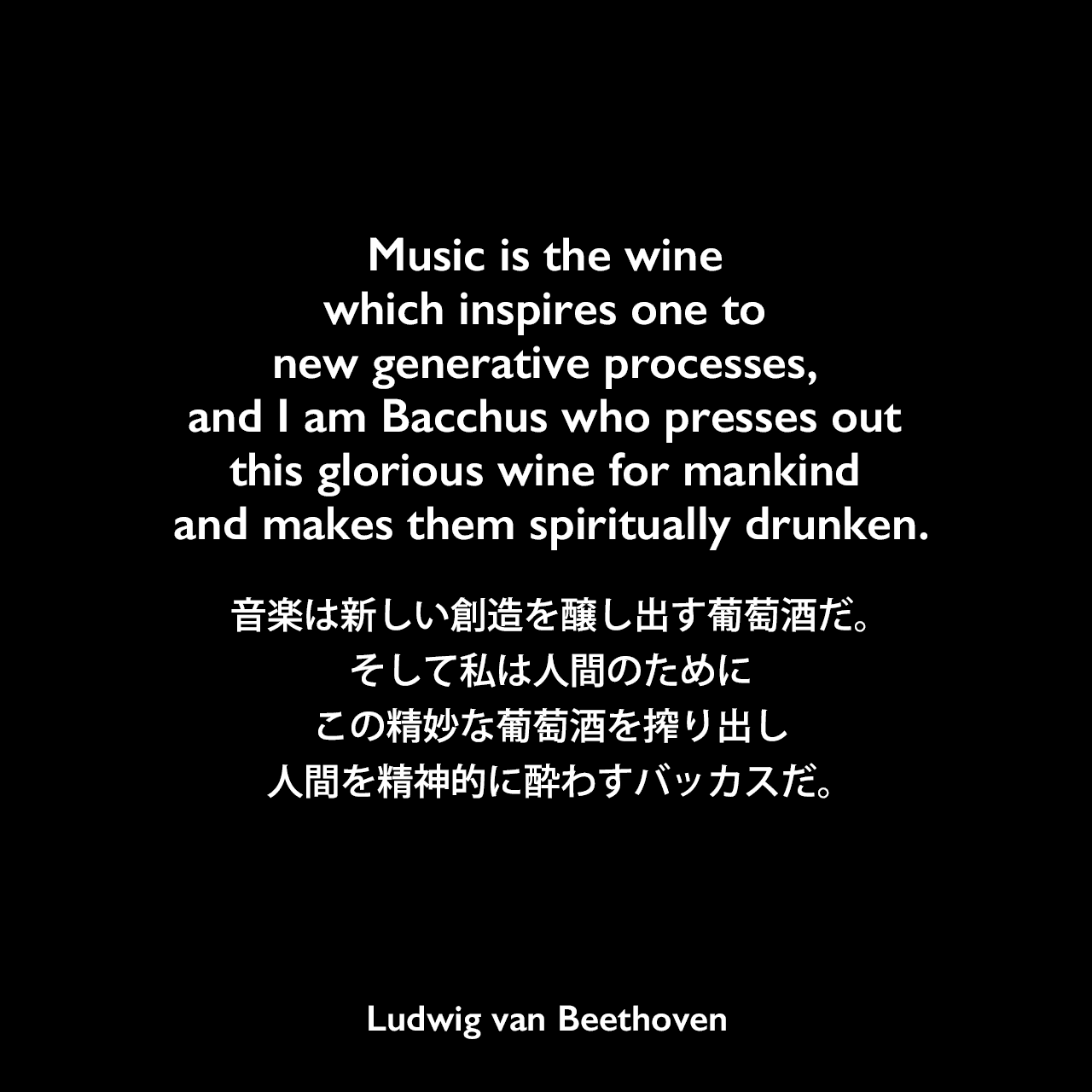 Music is the wine which inspires one to new generative processes, and I am Bacchus who presses out this glorious wine for mankind and makes them spiritually drunken.音楽は新しい創造を醸し出す葡萄酒だ。そして私は人間のためにこの精妙な葡萄酒を搾り出し、人間を精神的に酔わすバッカスだ。Ludwig van Beethoven