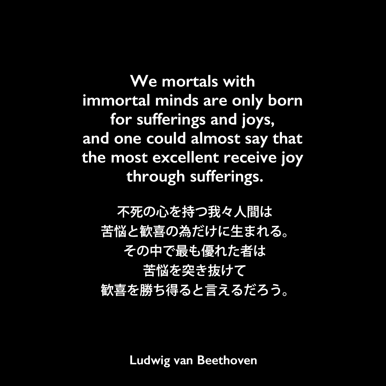 We mortals with immortal minds are only born for sufferings and joys, and one could almost say that the most excellent receive joy through sufferings.不死の心を持つ我々人間は、苦悩と歓喜の為だけに生まれる。その中で最も優れた者は、苦悩を突き抜けて、歓喜を勝ち得ると言えるだろう。Ludwig van Beethoven